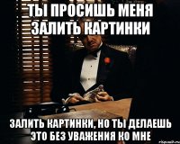 ты просишь меня залить картинки залить картинки, но ты делаешь это без уважения ко мне