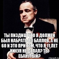 ты пиздиш что я должен был набрать 80 баллов, а не 60 и это при том, что я 11 лет нихуя не делал? ты ебанутый?