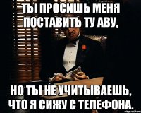 ты просишь меня поставить ту аву, но ты не учитываешь, что я сижу с телефона.