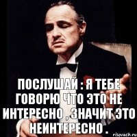 Послушай : я тебе говорю что это не интересно , значит это неинтересно .