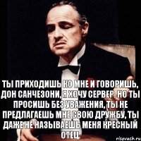 Ты приходишь ко мне и говоришь, Дон Санчезони, я хочу сервер. Но ты просишь без уважения, ты не предлагаешь мне свою дружбу, ты даже не называешь меня кресный отец.