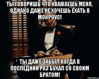 ты говоришь что уважаешь меня, однако даже не хочешь ехать в мокроус! ты даже забыл когда в последний раз бухал со своим братом!