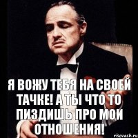 Я вожу тебя на своей тачке! А ты что то пиздишь про мои отношения!