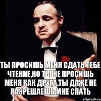 ты просишь меня сдать тебе чтение,но ты не просишь меня как друга,ты даже не разрешаешь мне спать