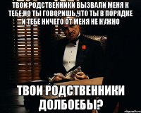 твои родственники вызвали меня к тебе,но ты говоришь,что ты в порядке и тебе ничего от меня не нужно твои родственники долбоебы?