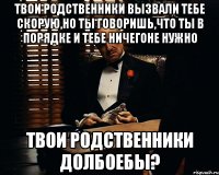 твои родственники вызвали тебе скорую,но ты говоришь,что ты в порядке и тебе ничегоне нужно твои родственники долбоебы?