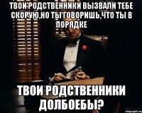 твои родственники вызвали тебе скорую,но ты говоришь,что ты в порядке твои родственники долбоебы?