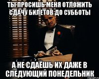 ты просишь меня отложить сдачу билетов до субботы а не сдаёшь их даже в следующий понедельник