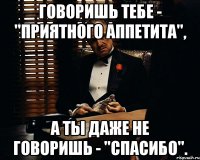 говоришь тебе - "приятного аппетита", а ты даже не говоришь - "спасибо".