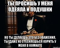 ты просишь у меня одеяла и подушки но ты делаешь это без уважения, ты даже не стесняешься курить у меня в комнате