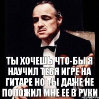 Ты хочешь что-бы я научил тебя игре на гитаре но ты даже не положил мне ее в руки