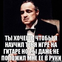 Ты хочешь чтобы я научил тебя игре на гитаре но ты даже не положил мне ее в руки