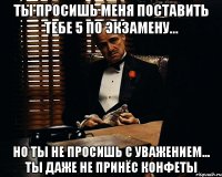 ты просишь меня поставить тебе 5 по экзамену... но ты не просишь с уважением... ты даже не принёс конфеты