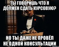 ты говоришь что я должен сдать курсовую? но ты даже не провёл не одной консультации