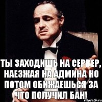 ты заходишь на сервер, наезжая на админа но потом обижаешься за что получил бан!