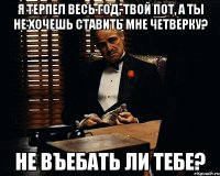 я терпел весь год, твой пот, а ты не хочешь ставить мне четверку? не въебать ли тебе?