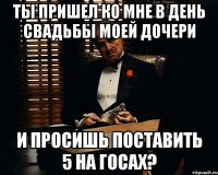 ты пришел ко мне в день свадьбы моей дочери и просишь поставить 5 на госах?