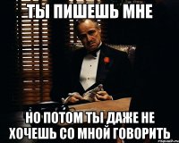 ты пишешь мне но потом ты даже не хочешь со мной говорить