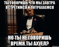 ты говоришь что мы завтра встретимся и потрахаемся но ты не говоришь время.ты ахуел?