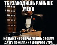 ты заходишь раньше меня но даже не отправляешь своему другу пожелания доброго утра