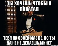 ты хочешь чтобы я покатал тебя на своей мазде, но ты даже не делаешь минет