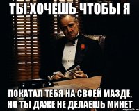 ты хочешь чтобы я покатал тебя на своей мазде, но ты даже не делаешь минет