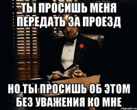 ты просишь меня передать за проезд но ты просишь об этом без уважения ко мне