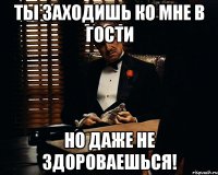 ты заходишь ко мне в гости но даже не здороваешься!