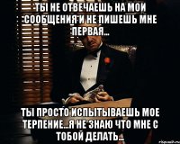 ты не отвечаешь на мои сообщения и не пишешь мне первая... ты просто испытываешь мое терпение...я не знаю что мне с тобой делать...