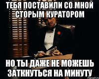 тебя поставили со мной сторым куратором но ты даже не можешь заткнуться на минуту