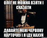 олег не можна взяти і сказати давайте мені червону карточку і я іду нахуй