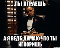 ты играешь а я ведь думаю что ты игноришь