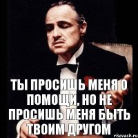 ты просишь меня о помощи, но не просишь меня быть твоим другом