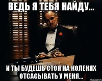 ведь я тебя найду... и ты будешь стоя на коленях отсасывать у меня...