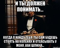 и ты должен понимать... когда я найду тебя ,ты сам будешь стоять на коленях и отсасывать у меня ,как шлюха...