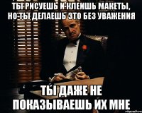 ты рисуешь и клеишь макеты, но ты делаешь это без уважения ты даже не показываешь их мне