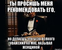 ты просишь меня рекомендовать его, но делаешь это безо всякого уважения ко мне, называя женщиной