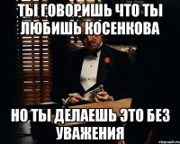 ты говоришь что ты любишь косенкова но ты делаешь это без уважения