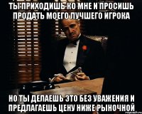 ты приходишь ко мне и просишь продать моего лучшего игрока но ты делаешь это без уважения и предлагаешь цену ниже рыночной