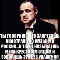 ты говоришь что запретишь иностранную музыку в России...и ты не называешь меня крестным отцом и говоришь это без уважения