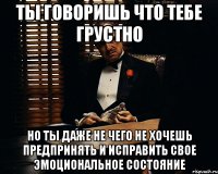 ты говоришь что тебе грустно но ты даже не чего не хочешь предпринять и исправить свое эмоциональное состояние