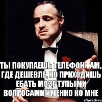 ты покупаешь телефон там, где дешевле, но приходишь ебать мозг тупыми вопросами именно ко мне