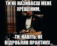 ти не називаєш мене хрещеним, ти, навіть, не відробляв практику...