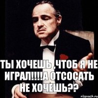 Ты хочешь ,чтоб я не играл!!!А отсосать не хочешь??