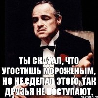 Ты сказал, что угостишь мороженым, но не сделал этого, так друзья не поступают.