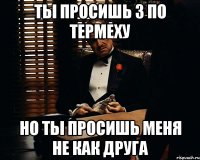 ты просишь 3 по термеху но ты просишь меня не как друга