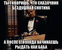 ты говоришь, что сказочник бездушная скотина а после его ухода начинаешь рыдать как баба