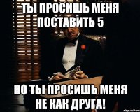 ты просишь меня поставить 5 но ты просишь меня не как друга!