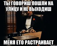 ты говориш пошли на улицу и не выходиш меня ето растраивает