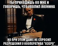 ты приходишь ко мне и говоришь, что уволил якунина но при этом даже не спросил разрешения у кооператива "озеро"